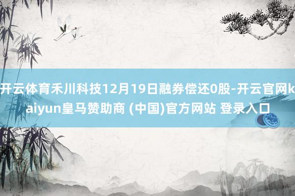 开云体育禾川科技12月19日融券偿还0股-开云官网kaiyun皇马赞助商 (中国)官方网站 登录入口