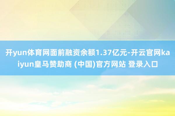 开yun体育网面前融资余额1.37亿元-开云官网kaiyun皇马赞助商 (中国)官方网站 登录入口