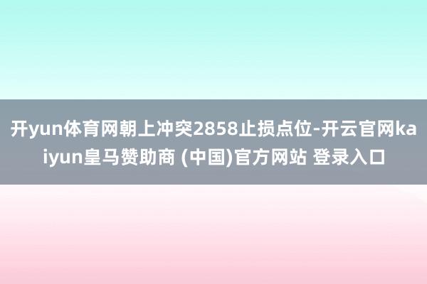 开yun体育网朝上冲突2858止损点位-开云官网kaiyun皇马赞助商 (中国)官方网站 登录入口