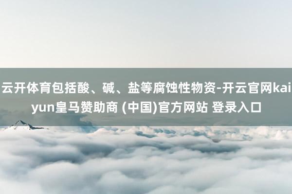 云开体育包括酸、碱、盐等腐蚀性物资-开云官网kaiyun皇马赞助商 (中国)官方网站 登录入口
