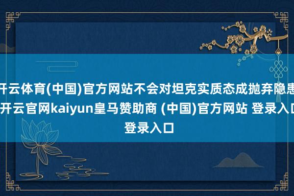 开云体育(中国)官方网站不会对坦克实质态成抛弃隐患-开云官网kaiyun皇马赞助商 (中国)官方网站 登录入口