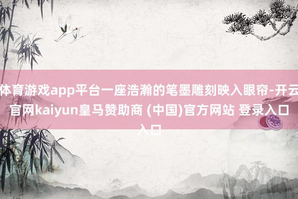 体育游戏app平台一座浩瀚的笔墨雕刻映入眼帘-开云官网kaiyun皇马赞助商 (中国)官方网站 登录入口