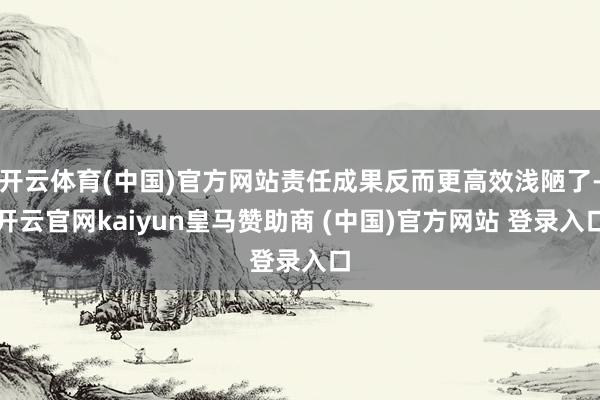开云体育(中国)官方网站责任成果反而更高效浅陋了-开云官网kaiyun皇马赞助商 (中国)官方网站 登录入口