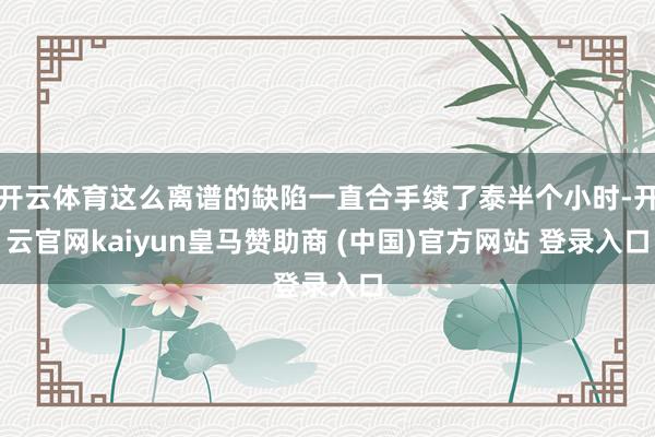开云体育这么离谱的缺陷一直合手续了泰半个小时-开云官网kaiyun皇马赞助商 (中国)官方网站 登录入口