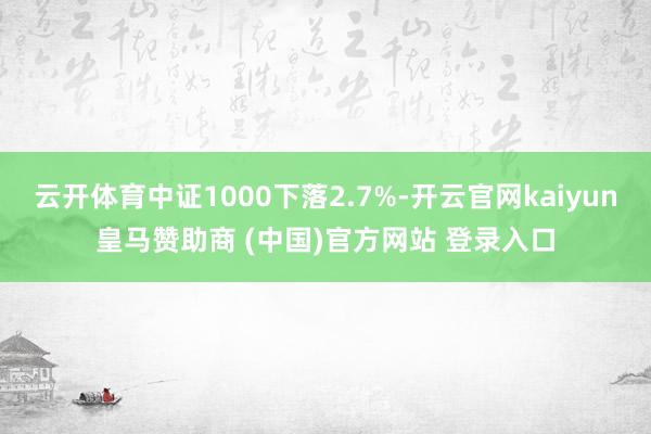 云开体育中证1000下落2.7%-开云官网kaiyun皇马赞助商 (中国)官方网站 登录入口