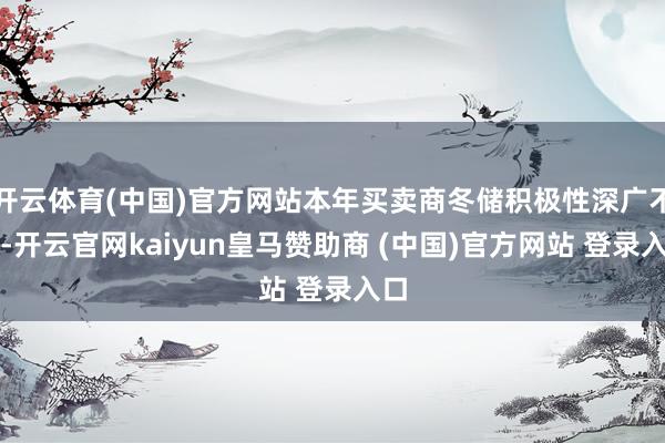 开云体育(中国)官方网站本年买卖商冬储积极性深广不高-开云官网kaiyun皇马赞助商 (中国)官方网站 登录入口