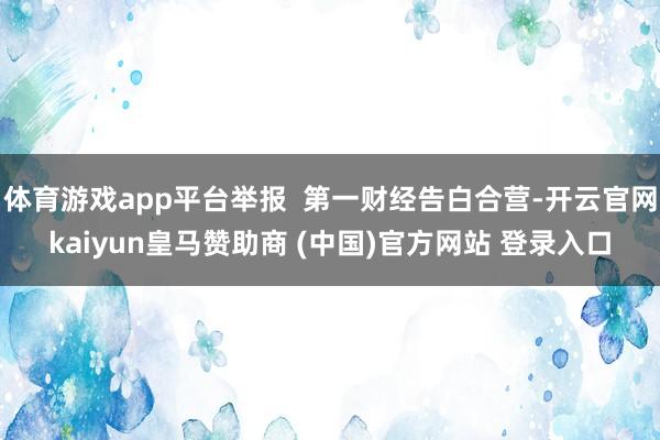 体育游戏app平台举报  第一财经告白合营-开云官网kaiyun皇马赞助商 (中国)官方网站 登录入口