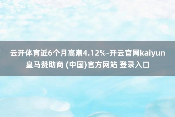云开体育近6个月高潮4.12%-开云官网kaiyun皇马赞助商 (中国)官方网站 登录入口