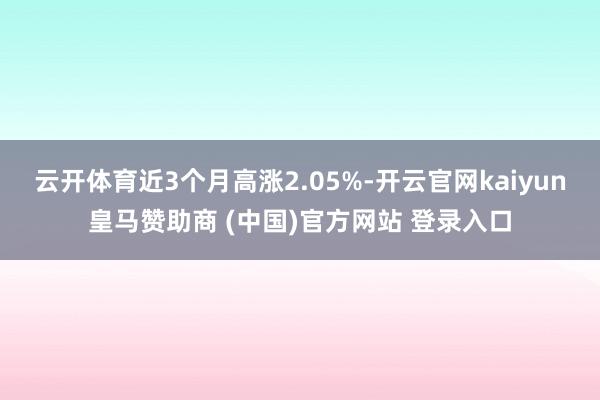 云开体育近3个月高涨2.05%-开云官网kaiyun皇马赞助商 (中国)官方网站 登录入口