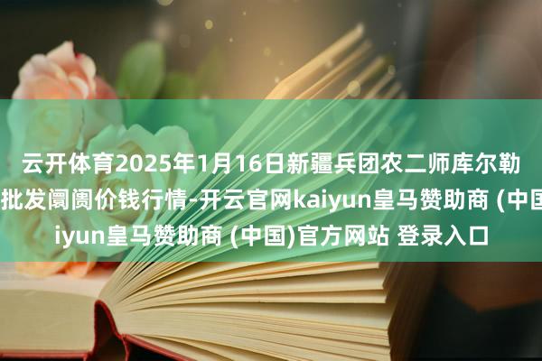云开体育2025年1月16日新疆兵团农二师库尔勒市孔雀农副居品详细批发阛阓价钱行情-开云官网kaiyun皇马赞助商 (中国)官方网站 登录入口