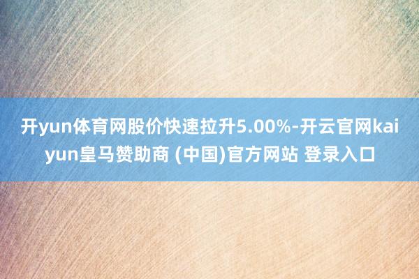 开yun体育网股价快速拉升5.00%-开云官网kaiyun皇马赞助商 (中国)官方网站 登录入口