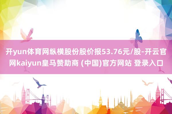 开yun体育网纵横股份股价报53.76元/股-开云官网kaiyun皇马赞助商 (中国)官方网站 登录入口