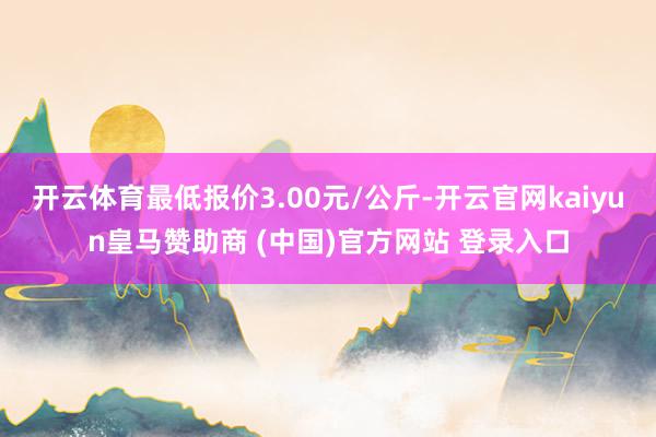 开云体育最低报价3.00元/公斤-开云官网kaiyun皇马赞助商 (中国)官方网站 登录入口
