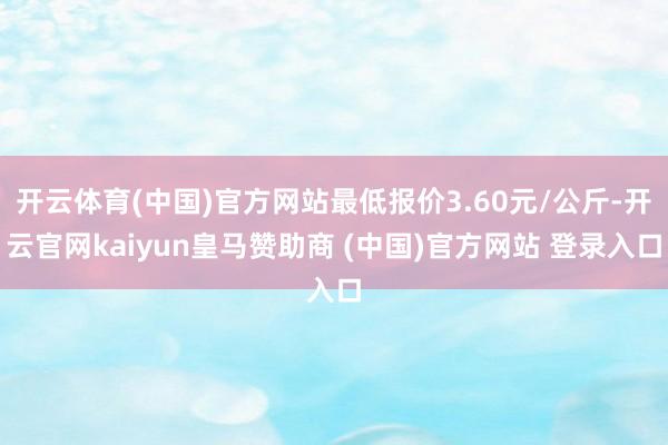 开云体育(中国)官方网站最低报价3.60元/公斤-开云官网kaiyun皇马赞助商 (中国)官方网站 登录入口