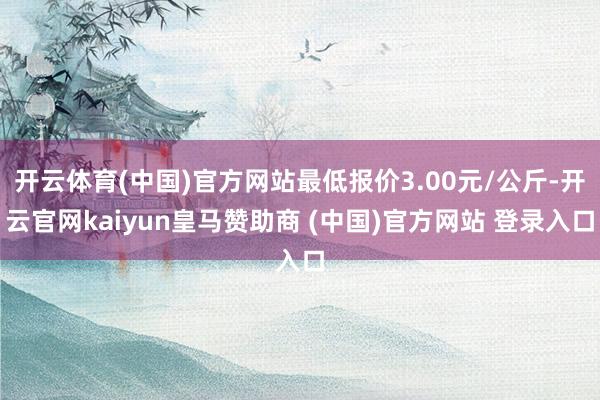 开云体育(中国)官方网站最低报价3.00元/公斤-开云官网kaiyun皇马赞助商 (中国)官方网站 登录入口