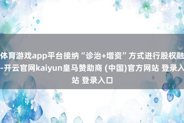 体育游戏app平台接纳“诊治+增资”方式进行股权融资-开云官网kaiyun皇马赞助商 (中国)官方网站 登录入口