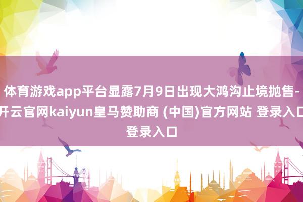 体育游戏app平台显露7月9日出现大鸿沟止境抛售-开云官网kaiyun皇马赞助商 (中国)官方网站 登录入口