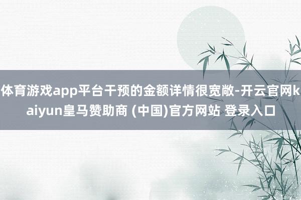 体育游戏app平台干预的金额详情很宽敞-开云官网kaiyun皇马赞助商 (中国)官方网站 登录入口
