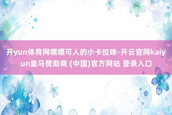 开yun体育网嘿嘿可人的小卡拉咪-开云官网kaiyun皇马赞助商 (中国)官方网站 登录入口