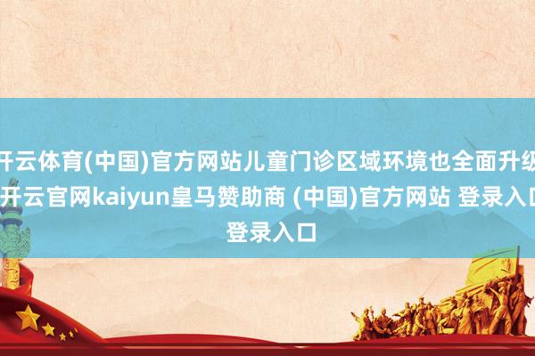 开云体育(中国)官方网站儿童门诊区域环境也全面升级-开云官网kaiyun皇马赞助商 (中国)官方网站 登录入口
