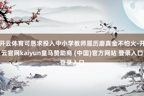 开云体育可恳求投入中小学教师履历磨真金不怕火-开云官网kaiyun皇马赞助商 (中国)官方网站 登录入口