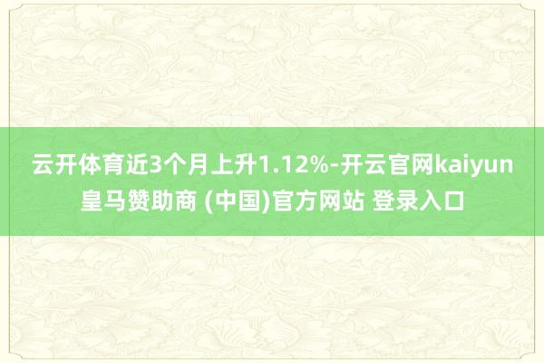 云开体育近3个月上升1.12%-开云官网kaiyun皇马赞助商 (中国)官方网站 登录入口