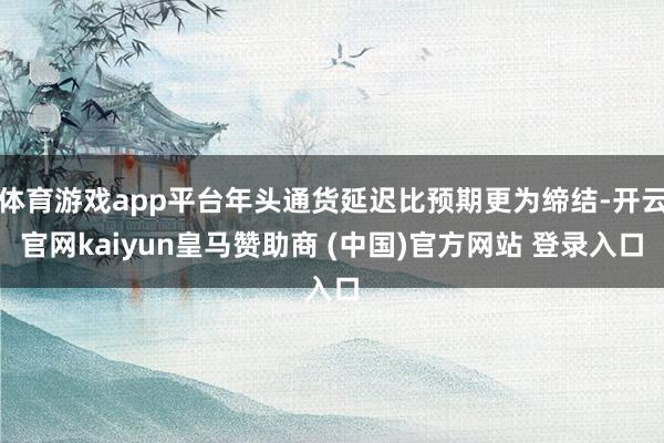 体育游戏app平台年头通货延迟比预期更为缔结-开云官网kaiyun皇马赞助商 (中国)官方网站 登录入口