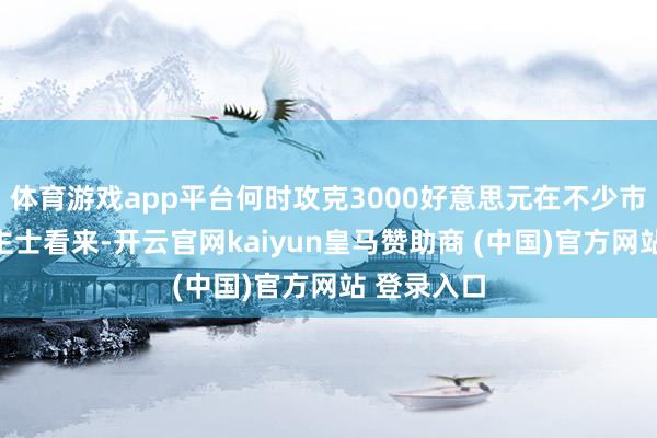 体育游戏app平台何时攻克3000好意思元在不少市集东说念主士看来-开云官网kaiyun皇马赞助商 (中国)官方网站 登录入口