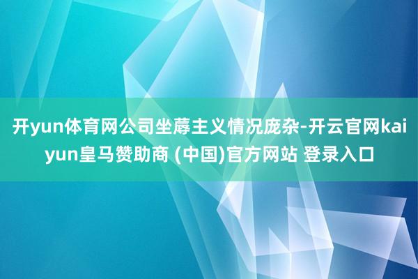 开yun体育网公司坐蓐主义情况庞杂-开云官网kaiyun皇马赞助商 (中国)官方网站 登录入口