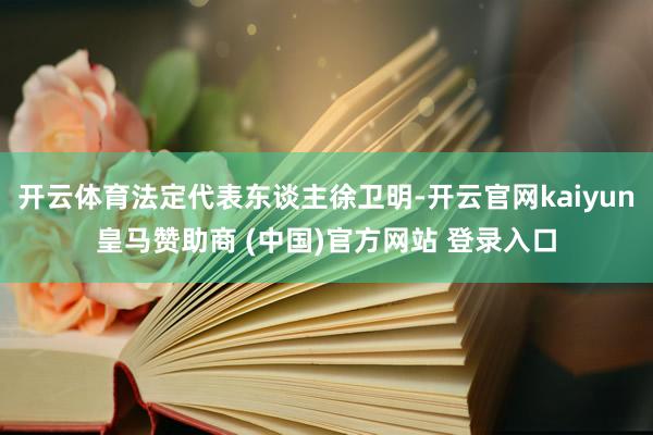 开云体育法定代表东谈主徐卫明-开云官网kaiyun皇马赞助商 (中国)官方网站 登录入口