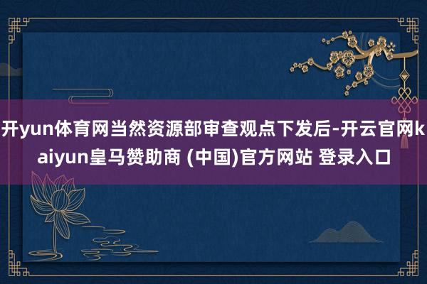 开yun体育网当然资源部审查观点下发后-开云官网kaiyun皇马赞助商 (中国)官方网站 登录入口