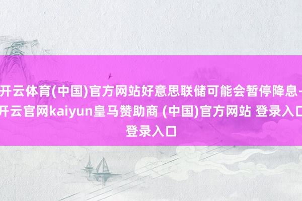 开云体育(中国)官方网站好意思联储可能会暂停降息-开云官网kaiyun皇马赞助商 (中国)官方网站 登录入口