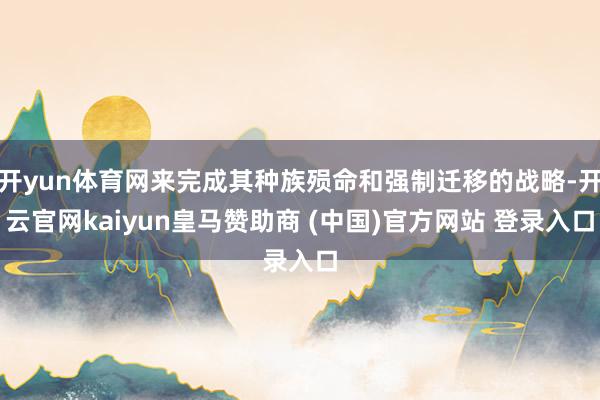 开yun体育网来完成其种族殒命和强制迁移的战略-开云官网kaiyun皇马赞助商 (中国)官方网站 登录入口