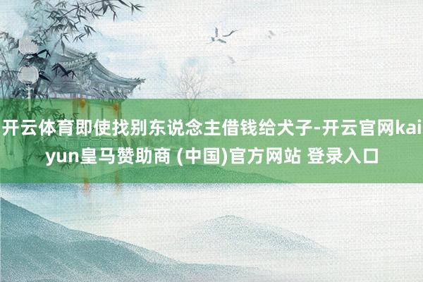 开云体育即使找别东说念主借钱给犬子-开云官网kaiyun皇马赞助商 (中国)官方网站 登录入口