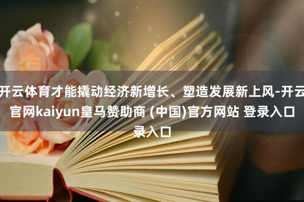 开云体育才能撬动经济新增长、塑造发展新上风-开云官网kaiyun皇马赞助商 (中国)官方网站 登录入口