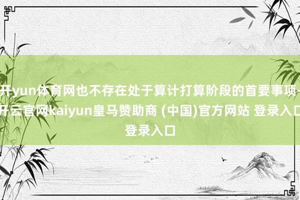 开yun体育网也不存在处于算计打算阶段的首要事项-开云官网kaiyun皇马赞助商 (中国)官方网站 登录入口