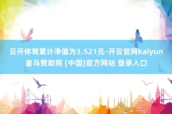 云开体育累计净值为3.521元-开云官网kaiyun皇马赞助商 (中国)官方网站 登录入口