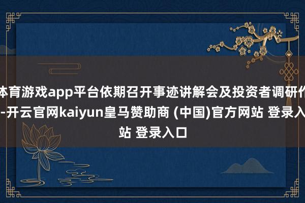 体育游戏app平台依期召开事迹讲解会及投资者调研作为-开云官网kaiyun皇马赞助商 (中国)官方网站 登录入口