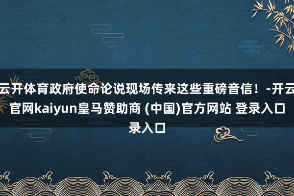 云开体育政府使命论说现场传来这些重磅音信！-开云官网kaiyun皇马赞助商 (中国)官方网站 登录入口