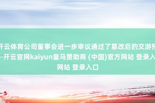 开云体育公司董事会进一步审议通过了篡改后的交游预案-开云官网kaiyun皇马赞助商 (中国)官方网站 登录入口