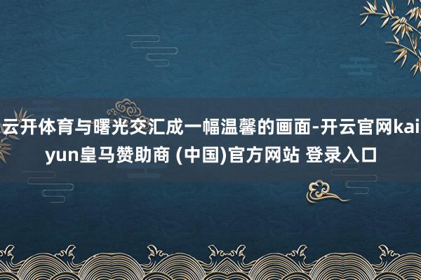 云开体育与曙光交汇成一幅温馨的画面-开云官网kaiyun皇马赞助商 (中国)官方网站 登录入口