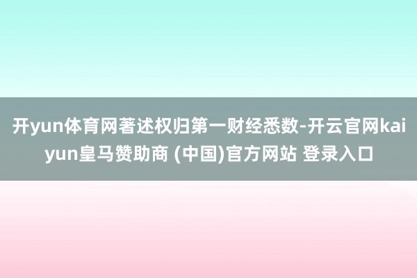 开yun体育网著述权归第一财经悉数-开云官网kaiyun皇马赞助商 (中国)官方网站 登录入口