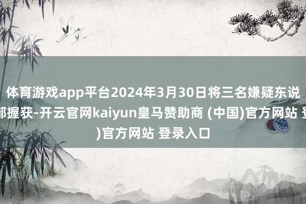 体育游戏app平台2024年3月30日将三名嫌疑东说念主全部握获-开云官网kaiyun皇马赞助商 (中国)官方网站 登录入口