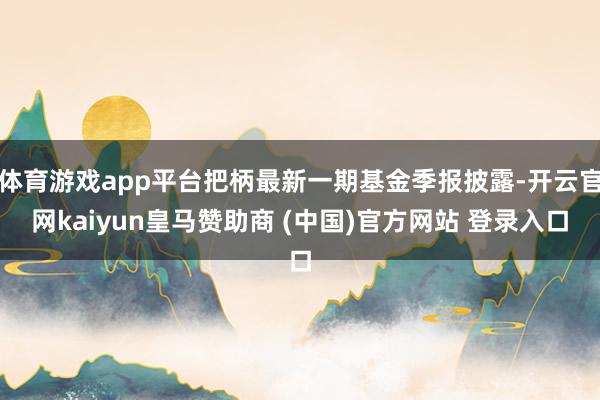 体育游戏app平台把柄最新一期基金季报披露-开云官网kaiyun皇马赞助商 (中国)官方网站 登录入口