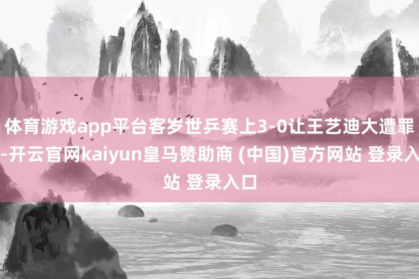体育游戏app平台客岁世乒赛上3-0让王艺迪大遭罪头-开云官网kaiyun皇马赞助商 (中国)官方网站 登录入口