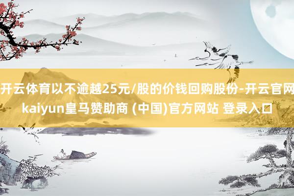 开云体育以不逾越25元/股的价钱回购股份-开云官网kaiyun皇马赞助商 (中国)官方网站 登录入口