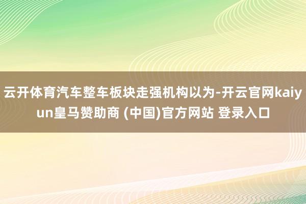 云开体育汽车整车板块走强机构以为-开云官网kaiyun皇马赞助商 (中国)官方网站 登录入口