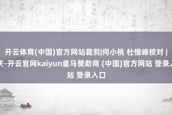 开云体育(中国)官方网站裁剪|何小桃 杜恒峰校对 |赵庆-开云官网kaiyun皇马赞助商 (中国)官方网站 登录入口