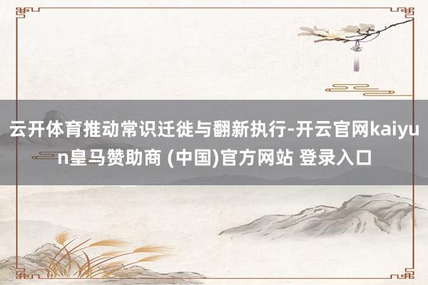 云开体育推动常识迁徙与翻新执行-开云官网kaiyun皇马赞助商 (中国)官方网站 登录入口