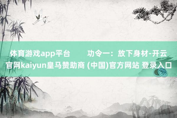 体育游戏app平台        功令一：放下身材-开云官网kaiyun皇马赞助商 (中国)官方网站 登录入口